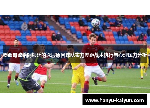 墨西哥败给阿根廷的深层原因球队实力差距战术执行与心理压力分析