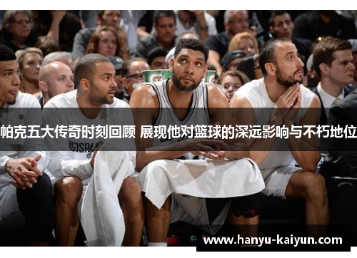 帕克五大传奇时刻回顾 展现他对篮球的深远影响与不朽地位