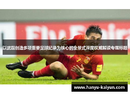 以武磊创造多项重要足球纪录为核心的全景式深度权威解读专属标题