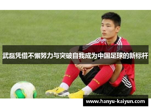 武磊凭借不懈努力与突破自我成为中国足球的新标杆