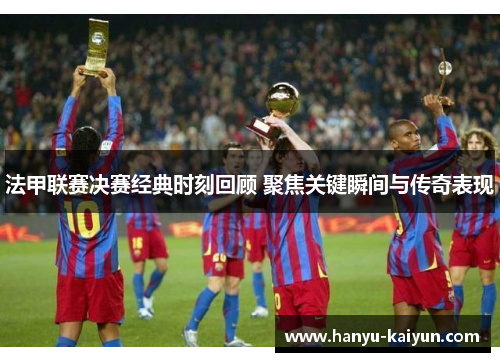 法甲联赛决赛经典时刻回顾 聚焦关键瞬间与传奇表现