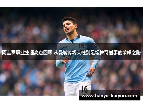 阿圭罗职业生涯亮点回顾 从曼城锋线支柱到足坛传奇射手的荣耀之路