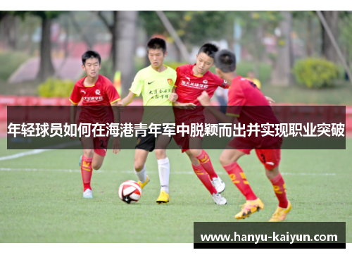 年轻球员如何在海港青年军中脱颖而出并实现职业突破 年轻球员如何在海港青年军中脱颖而出并实现职业突破