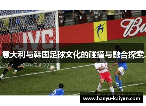 意大利与韩国足球文化的碰撞与融合探索 意大利与韩国足球文化的碰撞与融合探索