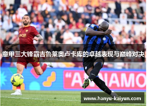 意甲三大锋霸吉鲁莱奥卢卡库的卓越表现与巅峰对决