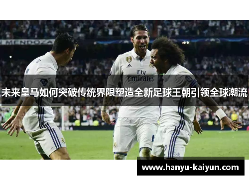 未来皇马如何突破传统界限塑造全新足球王朝引领全球潮流 未来皇马如何突破传统界限塑造全新足球王朝引领全球潮流