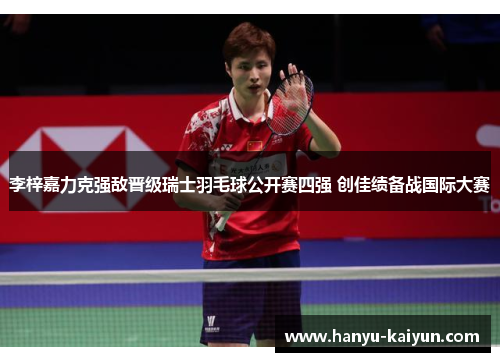 李梓嘉力克强敌晋级瑞士羽毛球公开赛四强 创佳绩备战国际大赛