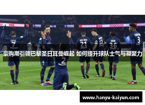 豪购潮引领巴黎圣日耳曼崛起 如何提升球队士气与凝聚力